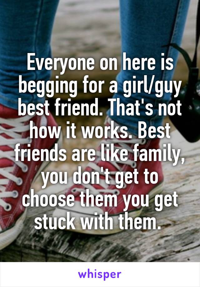 Everyone on here is begging for a girl/guy best friend. That's not how it works. Best friends are like family, you don't get to choose them you get stuck with them. 