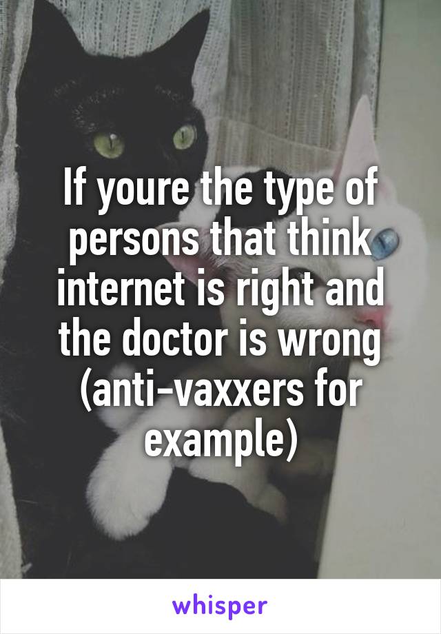 If youre the type of persons that think internet is right and the doctor is wrong (anti-vaxxers for example)