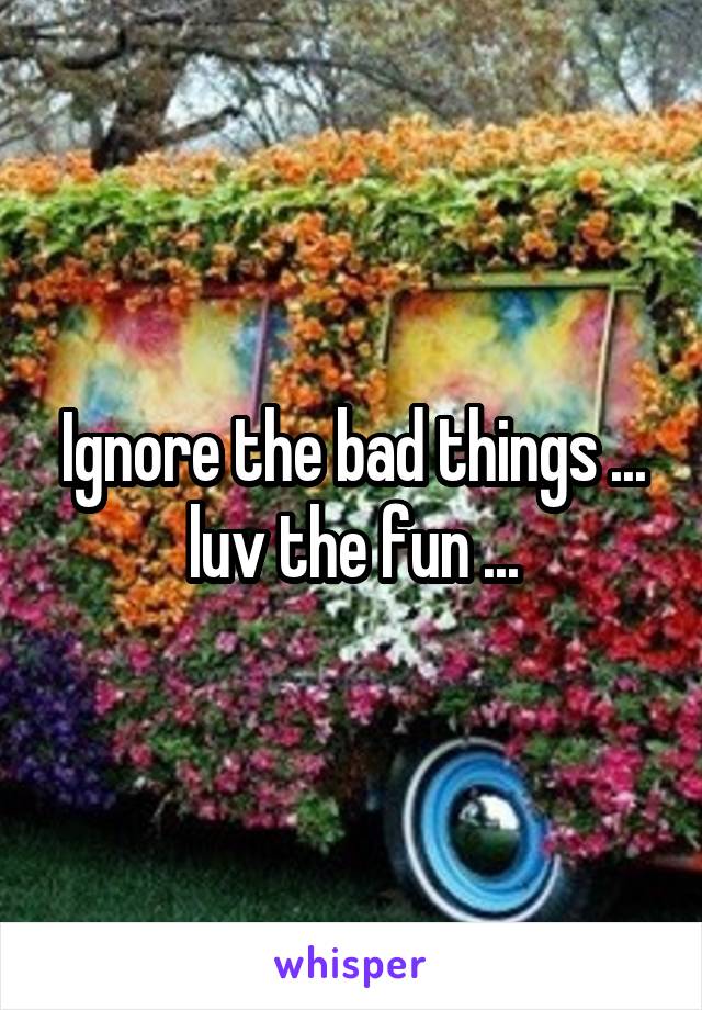 Ignore the bad things ... luv the fun ...