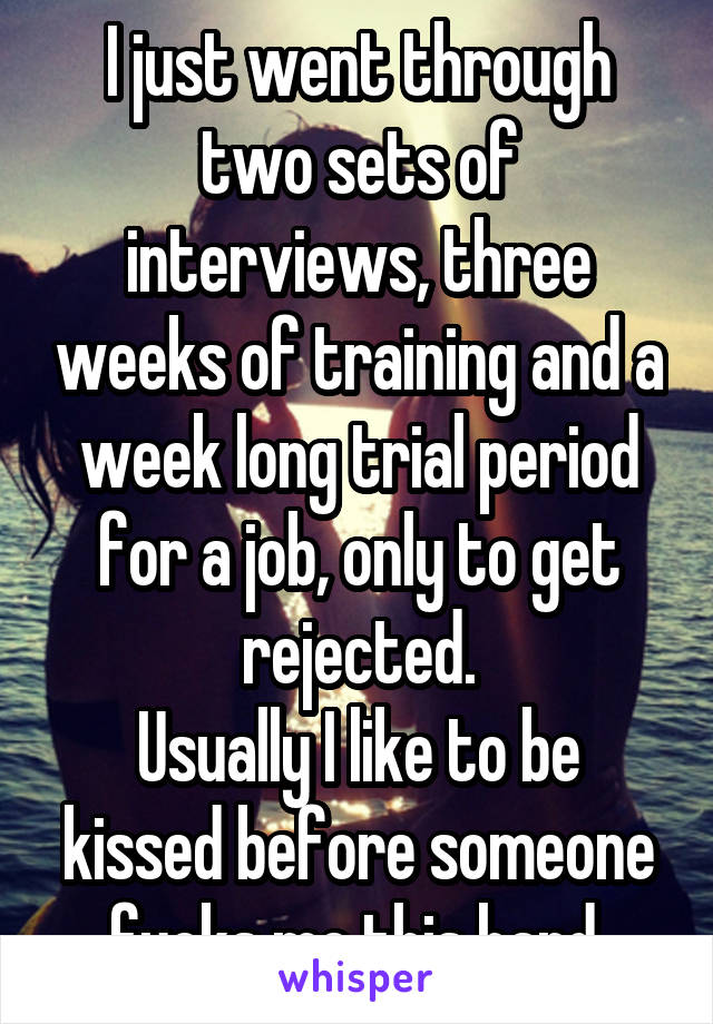 I just went through two sets of interviews, three weeks of training and a week long trial period for a job, only to get rejected.
Usually I like to be kissed before someone fucks me this hard.