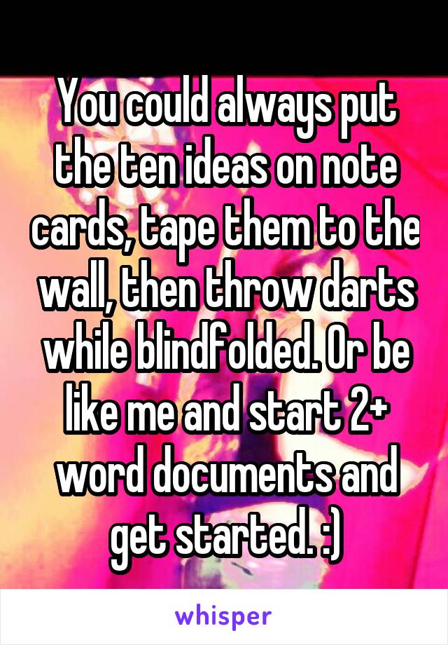 You could always put the ten ideas on note cards, tape them to the wall, then throw darts while blindfolded. Or be like me and start 2+ word documents and get started. :)