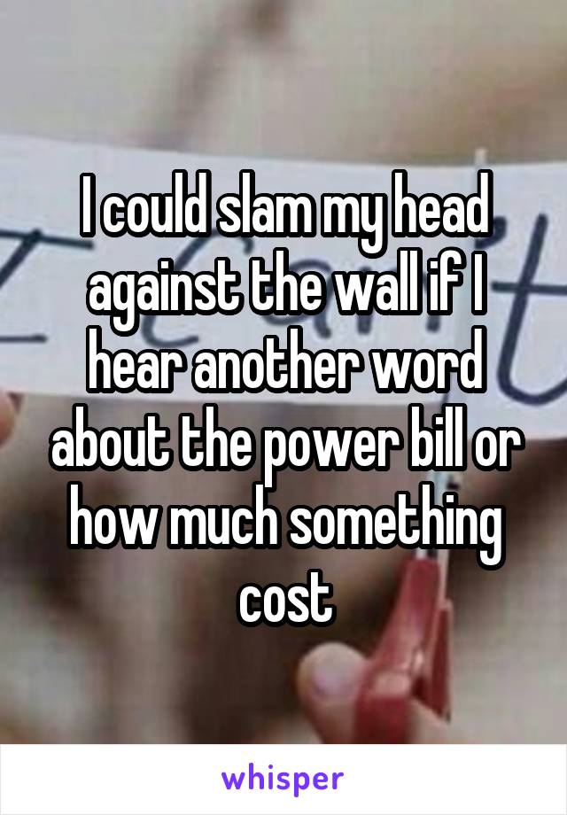 I could slam my head against the wall if I hear another word about the power bill or how much something cost