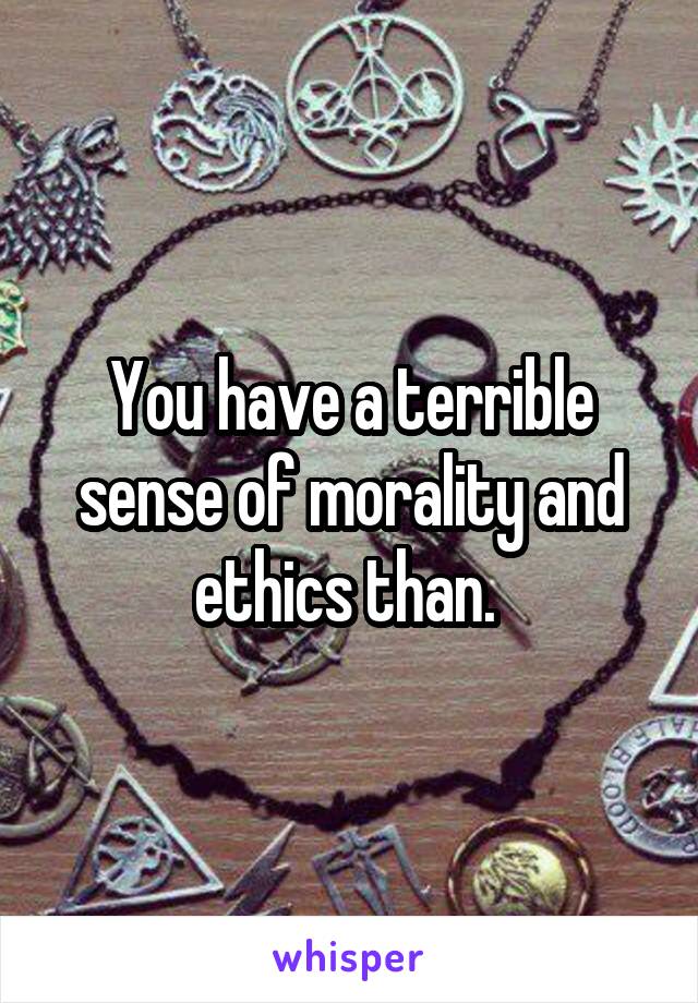 You have a terrible sense of morality and ethics than. 