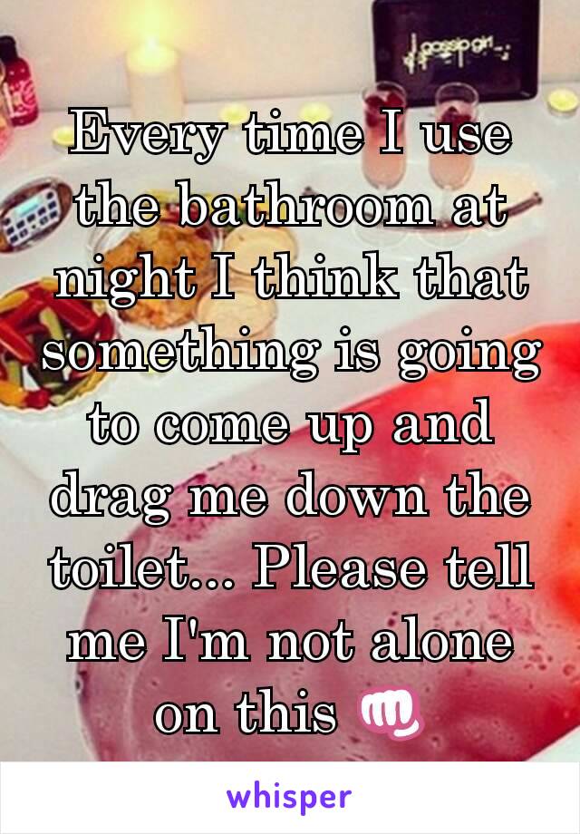 Every time I use the bathroom at night I think that something is going to come up and drag me down the toilet... Please tell me I'm not alone on this 👊