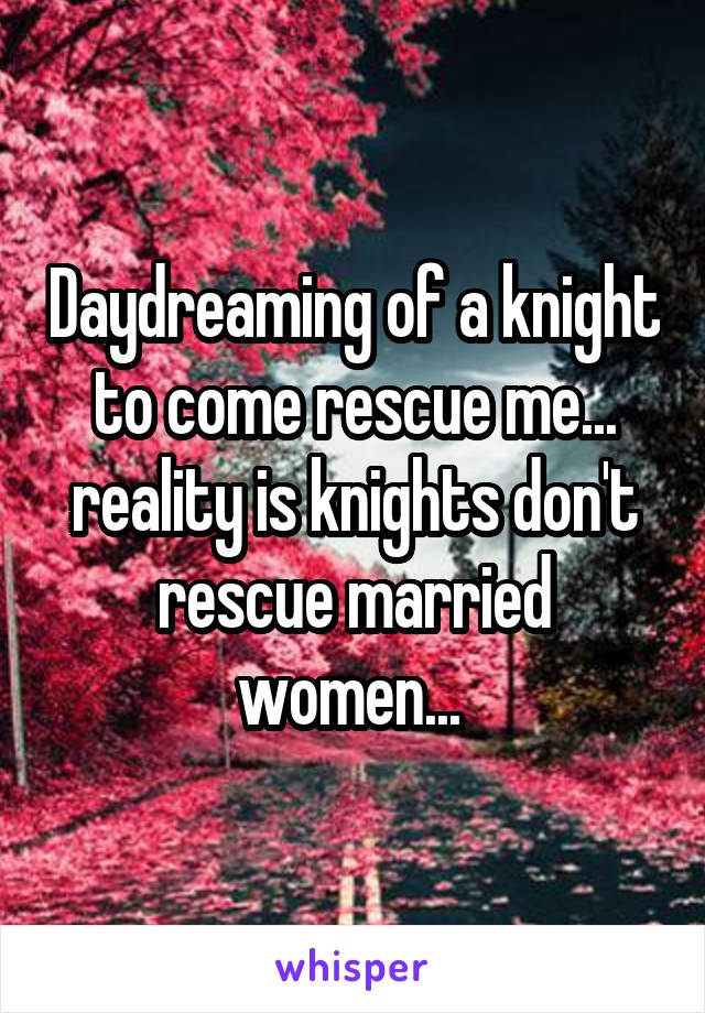 Daydreaming of a knight to come rescue me... reality is knights don't rescue married women... 