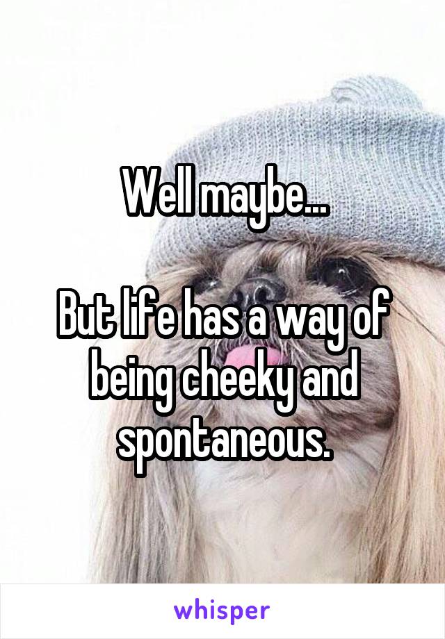 Well maybe...

But life has a way of being cheeky and spontaneous.