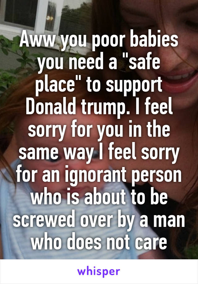 Aww you poor babies you need a "safe place" to support Donald trump. I feel sorry for you in the same way I feel sorry for an ignorant person who is about to be screwed over by a man who does not care