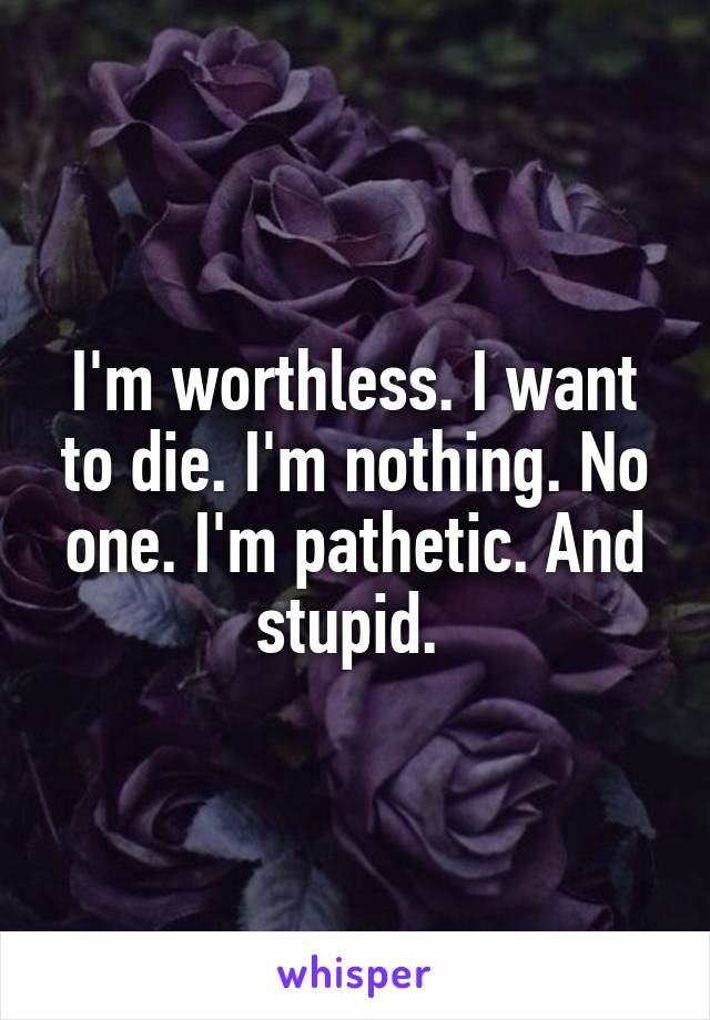 I'm worthless. I want to die. I'm nothing. No one. I'm pathetic. And stupid. 