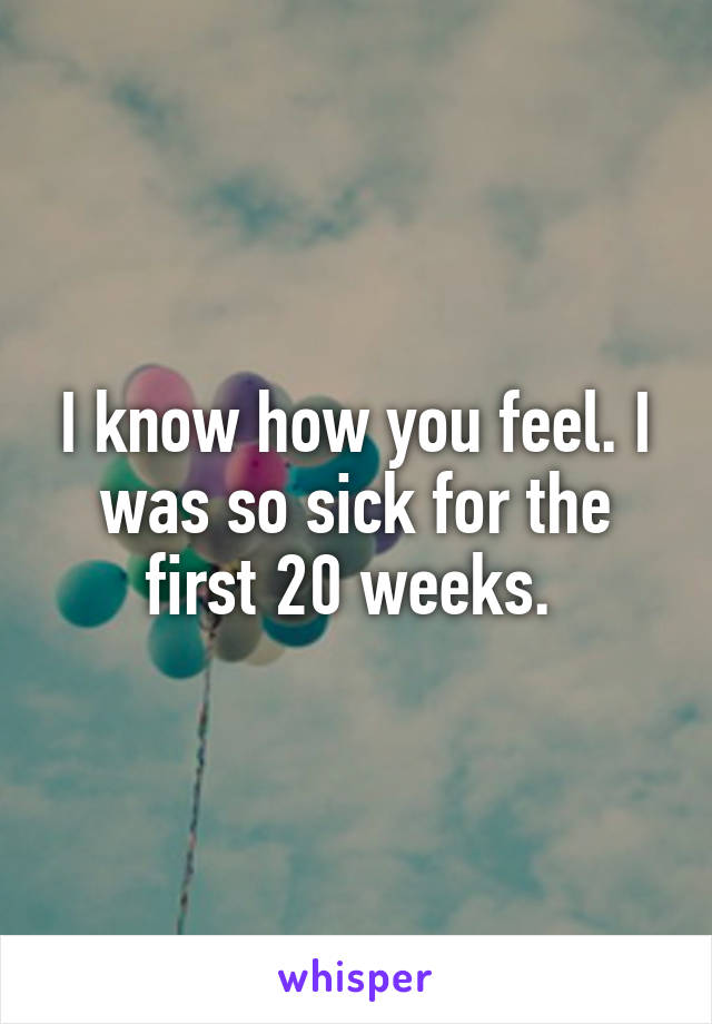 I know how you feel. I was so sick for the first 20 weeks. 