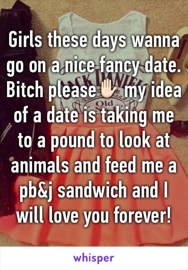 Girls these days wanna go on a nice fancy date. Bitch please✋🏻 my idea of a date is taking me to a pound to look at animals and feed me a pb&j sandwich and I will love you forever! 