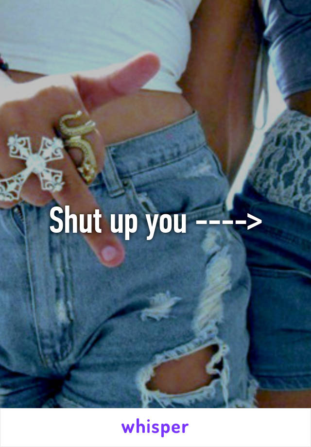 Shut up you ---->