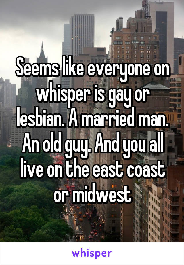 Seems like everyone on whisper is gay or lesbian. A married man. An old guy. And you all live on the east coast or midwest