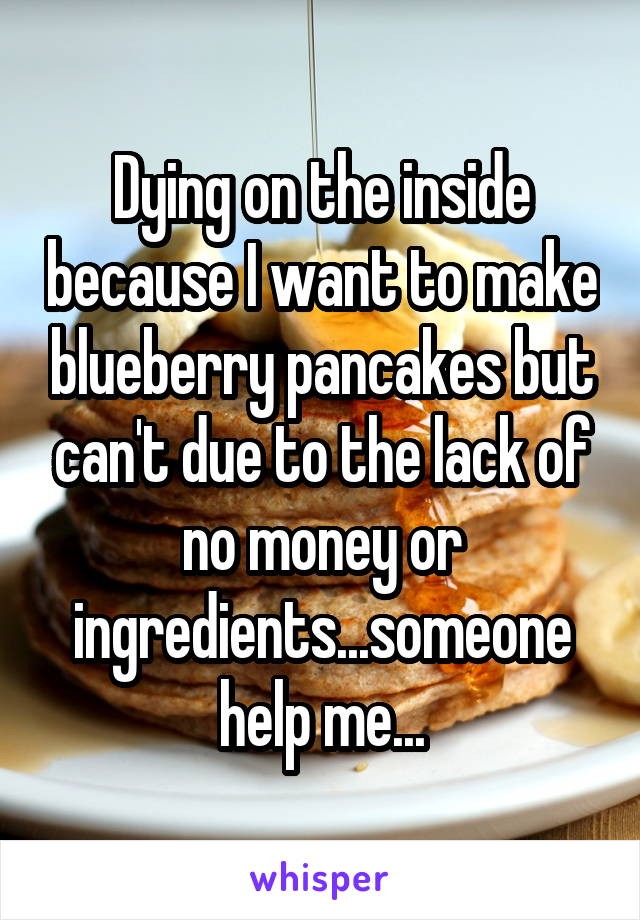 Dying on the inside because I want to make blueberry pancakes but can't due to the lack of no money or ingredients...someone help me...