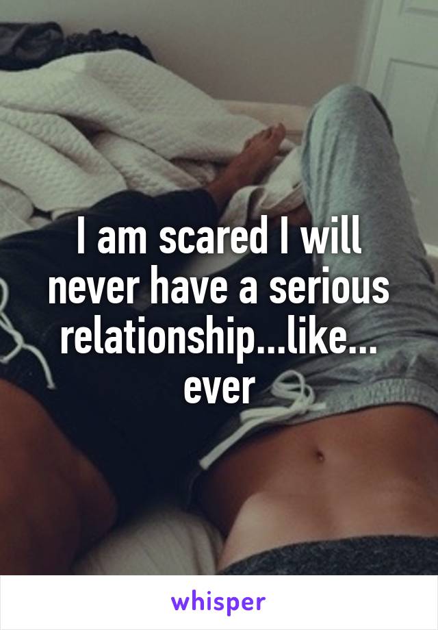 I am scared I will never have a serious relationship...like... ever