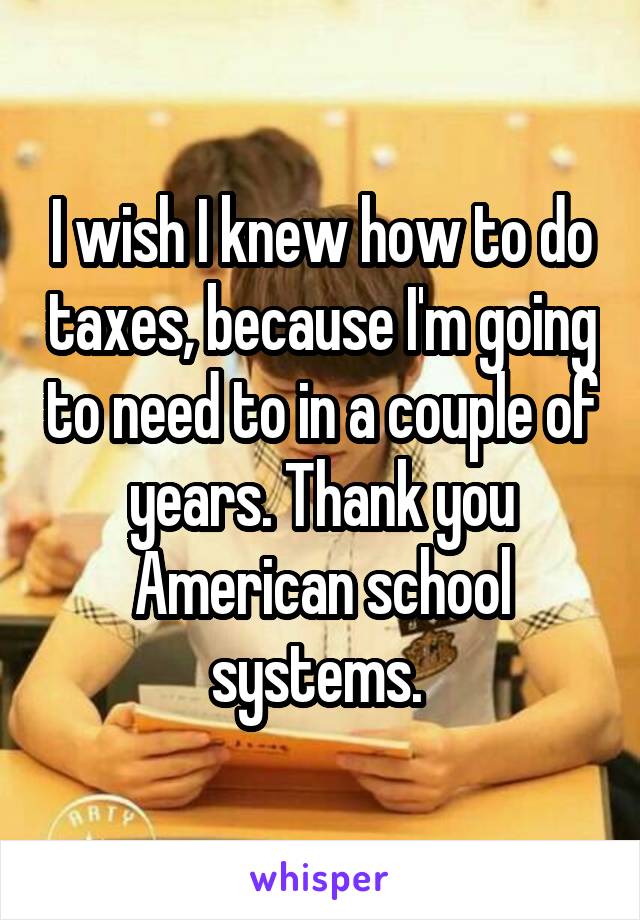 I wish I knew how to do taxes, because I'm going to need to in a couple of years. Thank you American school systems. 