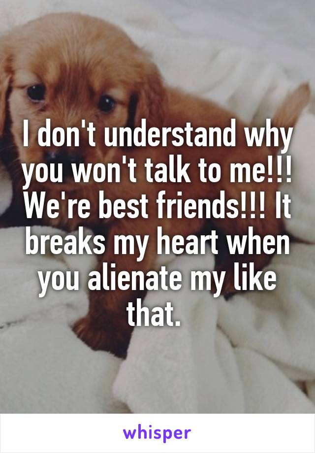 I don't understand why you won't talk to me!!! We're best friends!!! It breaks my heart when you alienate my like that. 