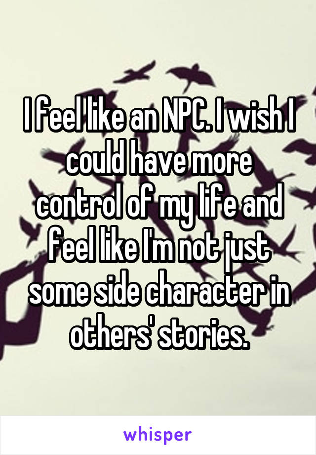 I feel like an NPC. I wish I could have more control of my life and feel like I'm not just some side character in others' stories.