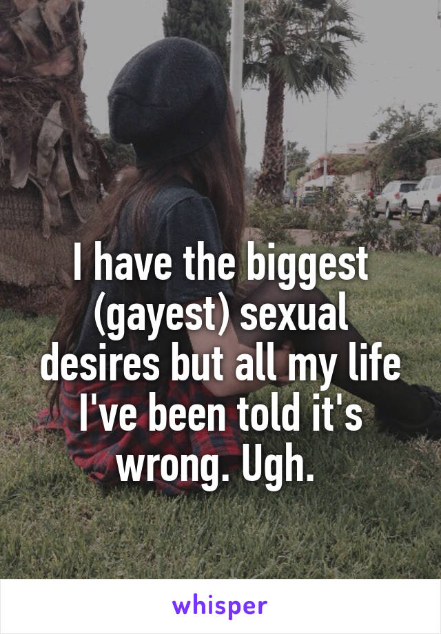 

I have the biggest (gayest) sexual desires but all my life I've been told it's wrong. Ugh. 