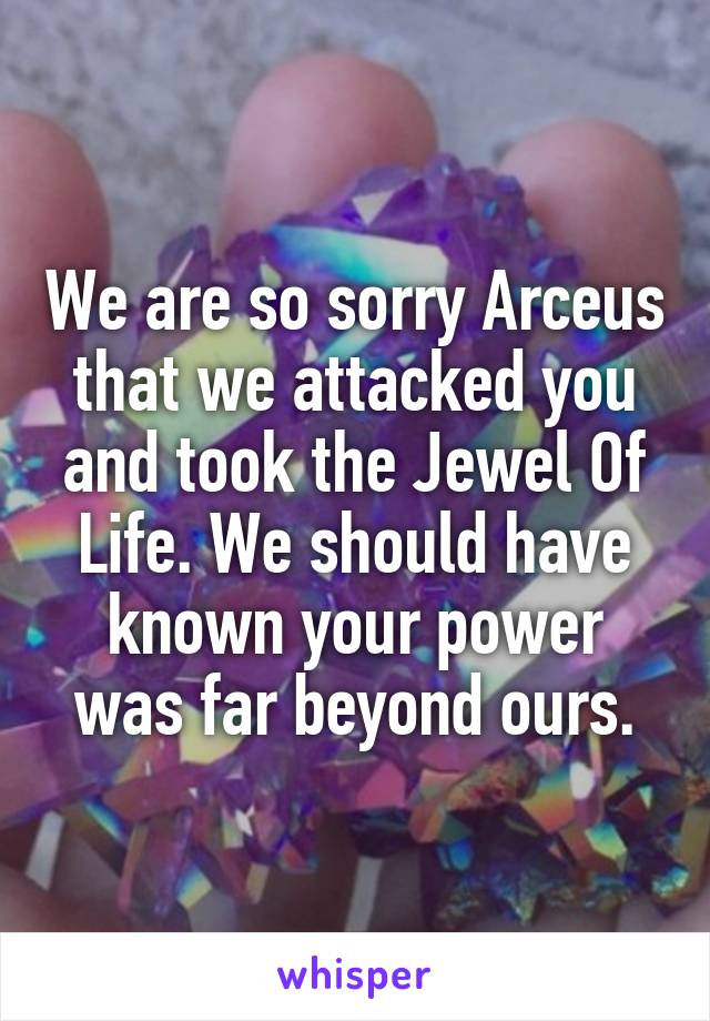 We are so sorry Arceus that we attacked you and took the Jewel Of Life. We should have known your power was far beyond ours.