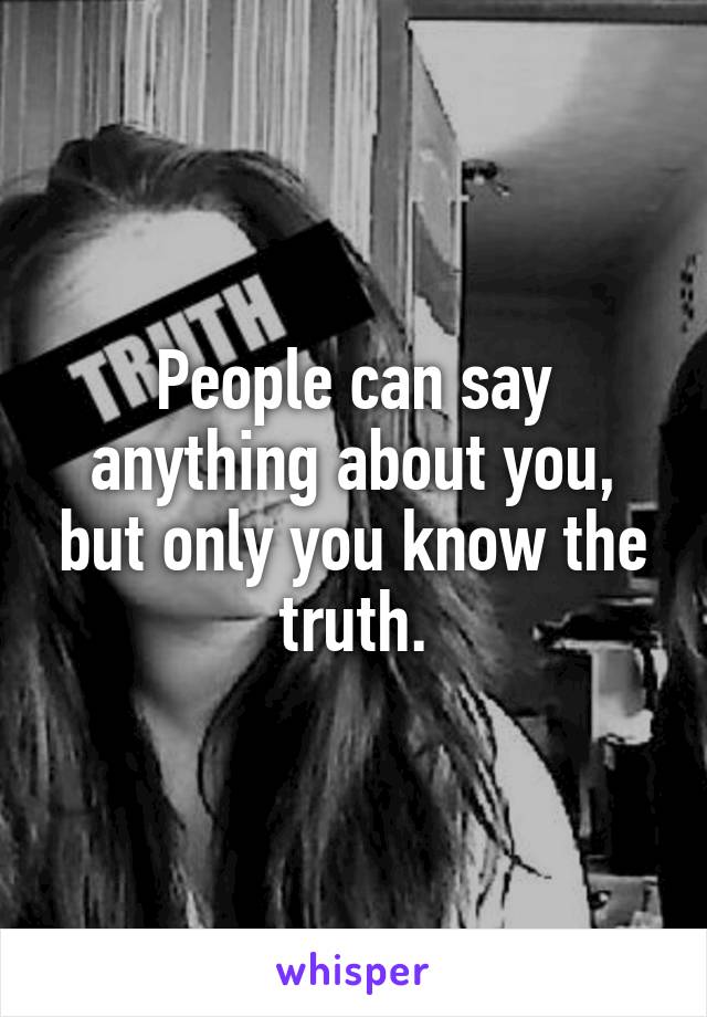 People can say anything about you, but only you know the truth.