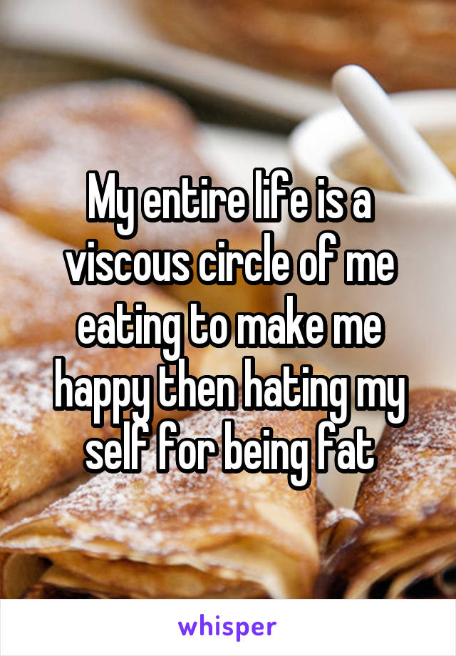 My entire life is a viscous circle of me eating to make me happy then hating my self for being fat