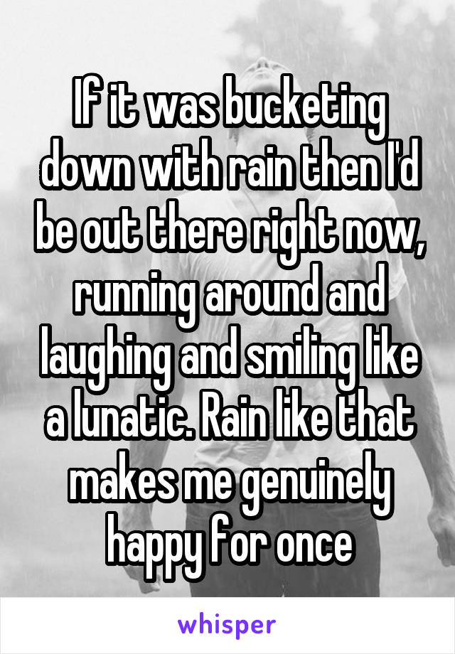 If it was bucketing down with rain then I'd be out there right now, running around and laughing and smiling like a lunatic. Rain like that makes me genuinely happy for once