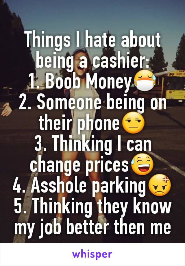 Things I hate about being a cashier:
1. Boob Money😷
2. Someone being on their phone😒
3. Thinking I can change prices😅
4. Asshole parking😡
5. Thinking they know my job better then me