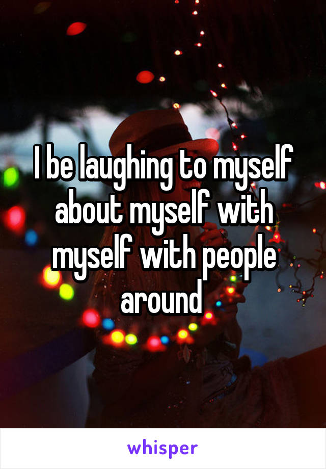 I be laughing to myself about myself with myself with people around 