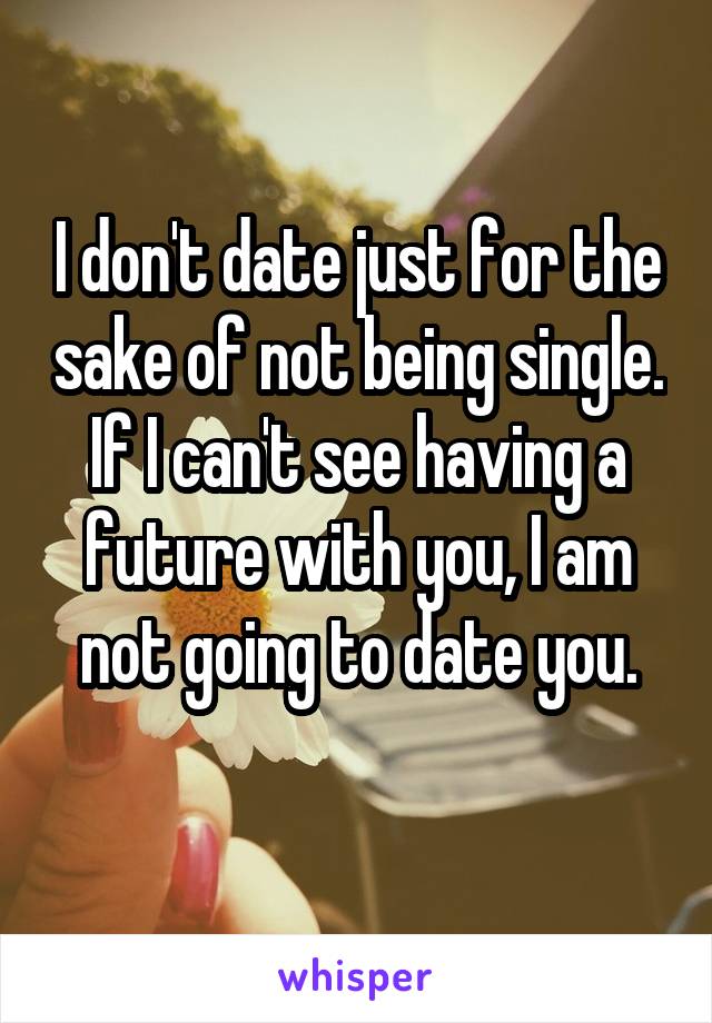 I don't date just for the sake of not being single. If I can't see having a future with you, I am not going to date you.
