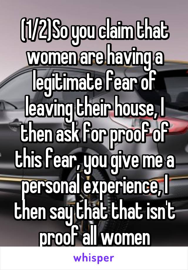 (1/2)So you claim that women are having a legitimate fear of leaving their house, I then ask for proof of this fear, you give me a personal experience, I then say that that isn't proof all women