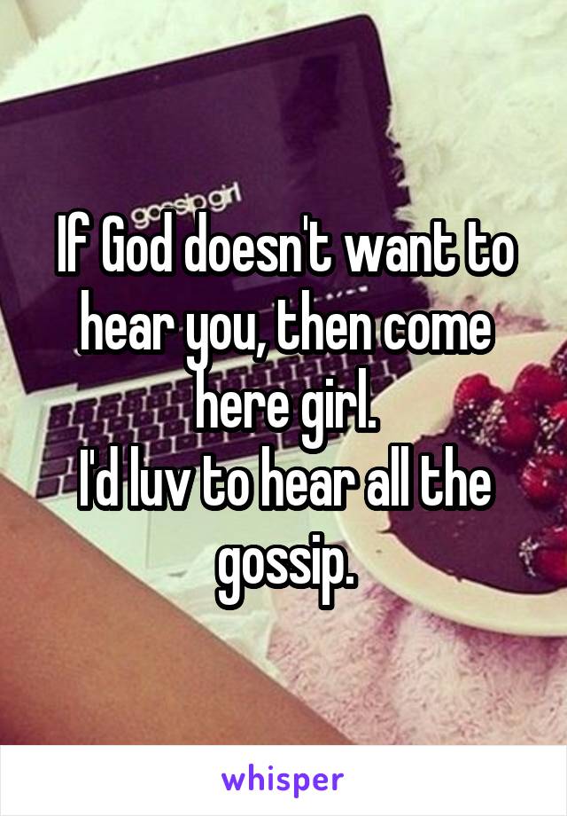 If God doesn't want to hear you, then come here girl.
I'd luv to hear all the gossip.