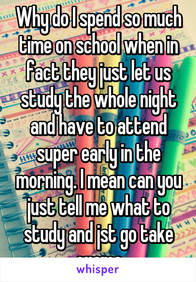 Why do I spend so much time on school when in fact they just let us study the whole night and have to attend super early in the morning. I mean can you just tell me what to study and jst go take exams