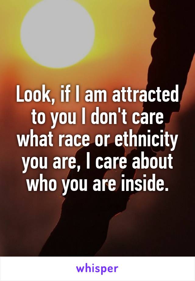 Look, if I am attracted to you I don't care what race or ethnicity you are, I care about who you are inside.