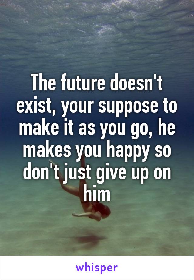 The future doesn't exist, your suppose to make it as you go, he makes you happy so don't just give up on him