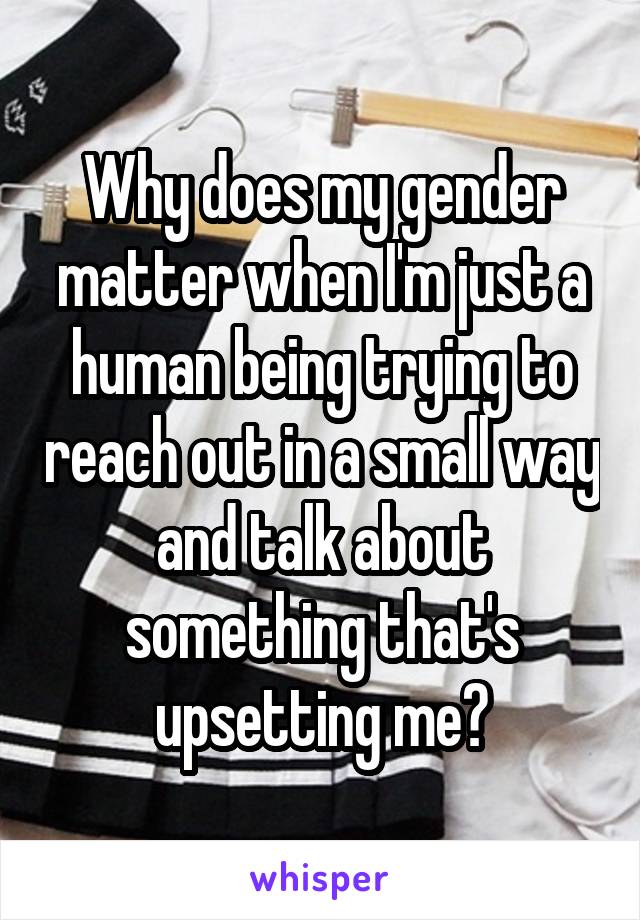 Why does my gender matter when I'm just a human being trying to reach out in a small way and talk about something that's upsetting me?