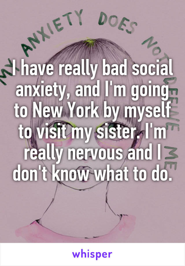 I have really bad social anxiety, and I'm going to New York by myself to visit my sister. I'm really nervous and I don't know what to do. 