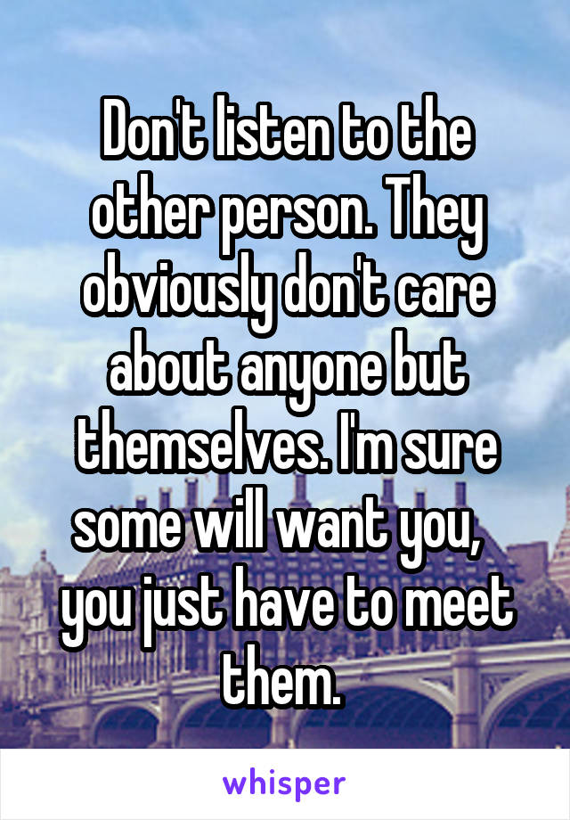 Don't listen to the other person. They obviously don't care about anyone but themselves. I'm sure some will want you,   you just have to meet them. 