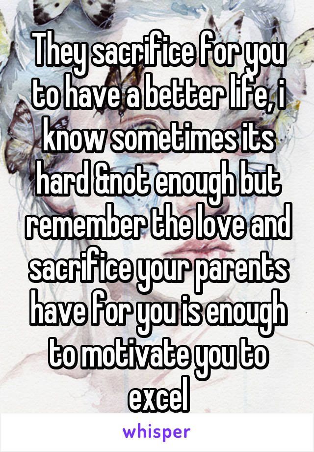 They sacrifice for you to have a better life, i know sometimes its hard &not enough but remember the love and sacrifice your parents have for you is enough to motivate you to excel