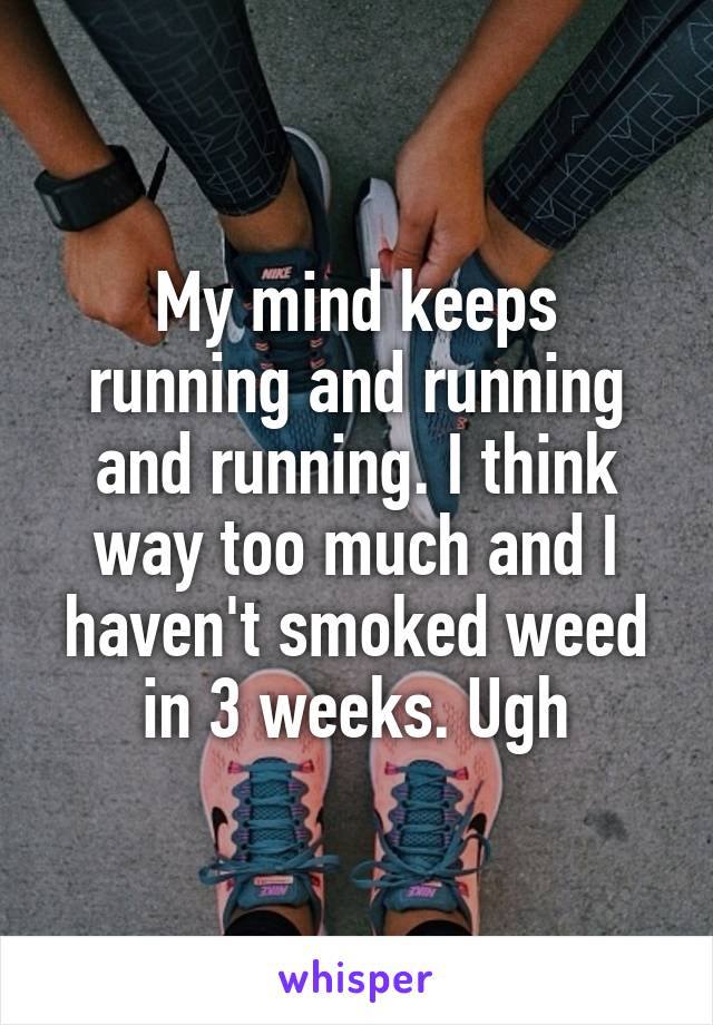 My mind keeps running and running and running. I think way too much and I haven't smoked weed in 3 weeks. Ugh