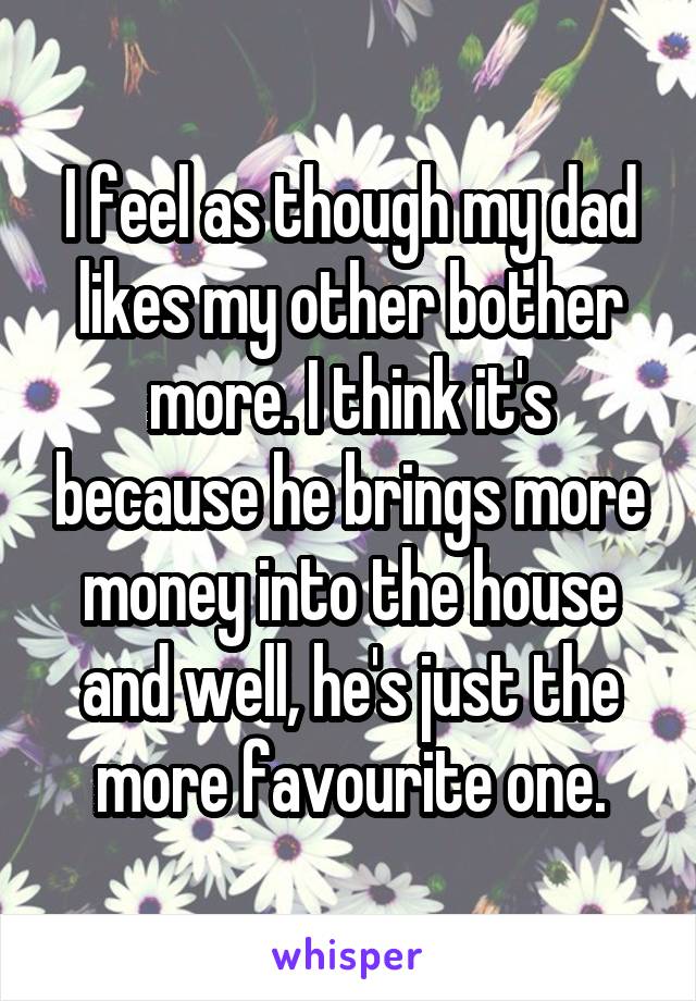 I feel as though my dad likes my other bother more. I think it's because he brings more money into the house and well, he's just the more favourite one.