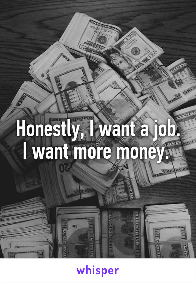 Honestly, I want a job. I want more money. 