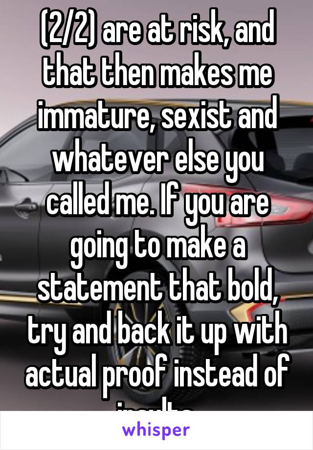 (2/2) are at risk, and that then makes me immature, sexist and whatever else you called me. If you are going to make a statement that bold, try and back it up with actual proof instead of insults.