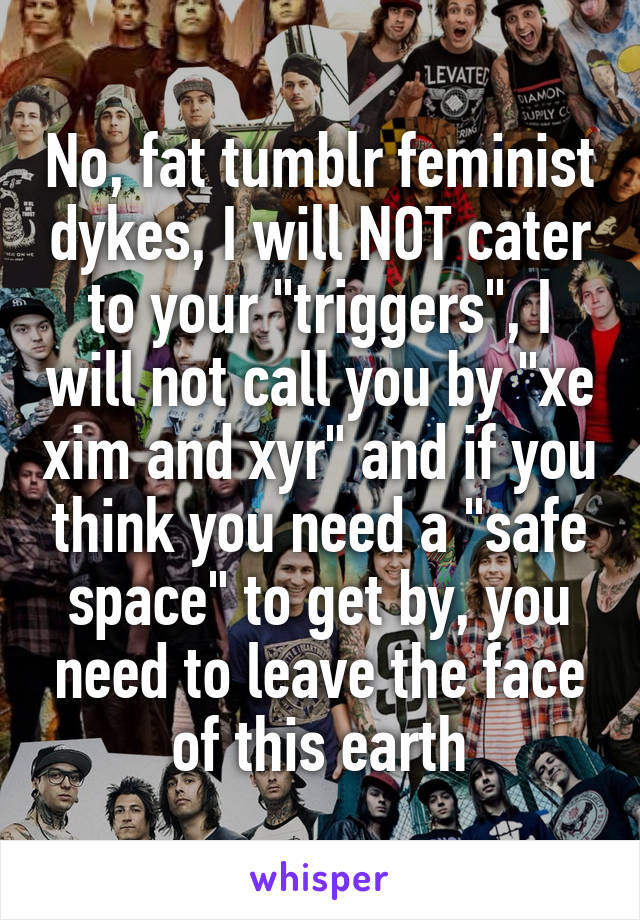 No, fat tumblr feminist dykes, I will NOT cater to your "triggers", I will not call you by "xe xim and xyr" and if you think you need a "safe space" to get by, you need to leave the face of this earth