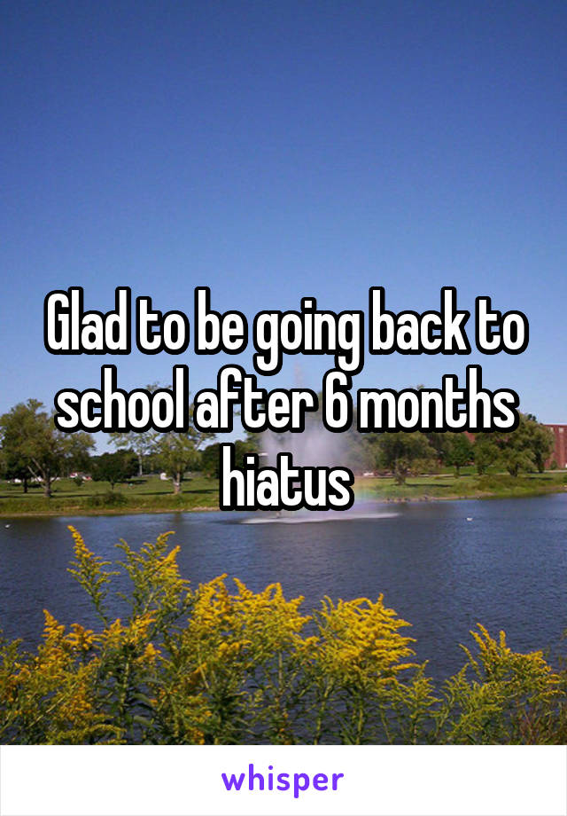 Glad to be going back to school after 6 months hiatus