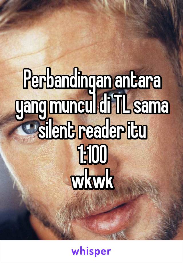 Perbandingan antara yang muncul di TL sama silent reader itu
1:100
wkwk