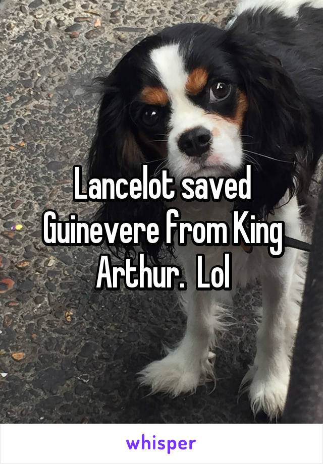 Lancelot saved Guinevere from King Arthur.  Lol