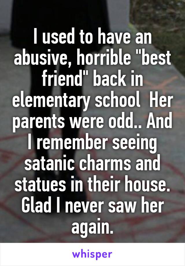 I used to have an abusive, horrible "best friend" back in elementary school  Her parents were odd.. And I remember seeing satanic charms and statues in their house. Glad I never saw her again.