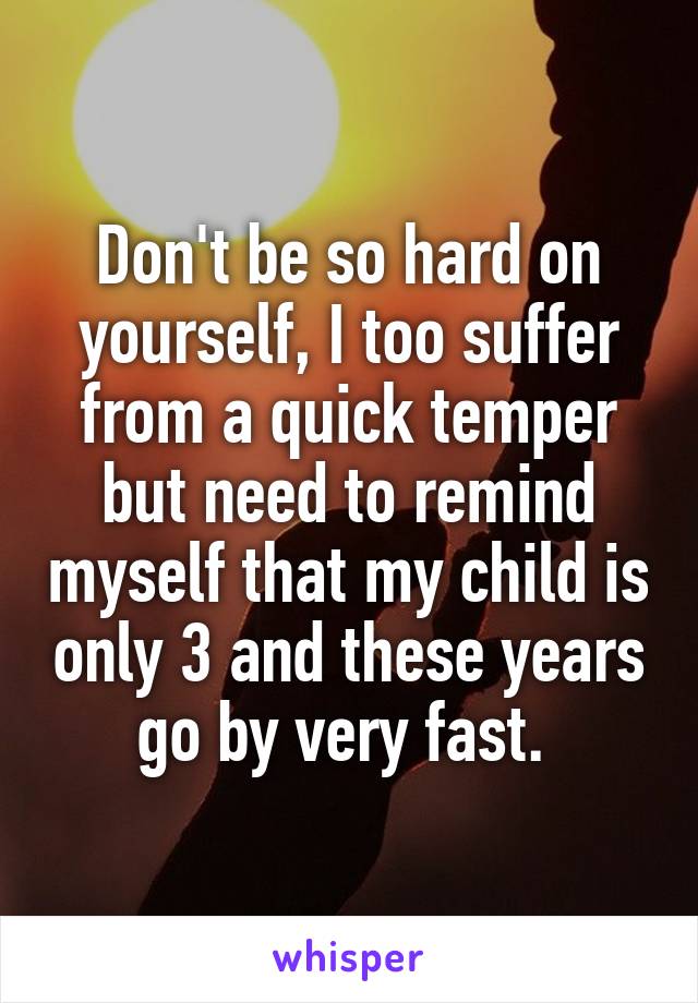 Don't be so hard on yourself, I too suffer from a quick temper but need to remind myself that my child is only 3 and these years go by very fast. 