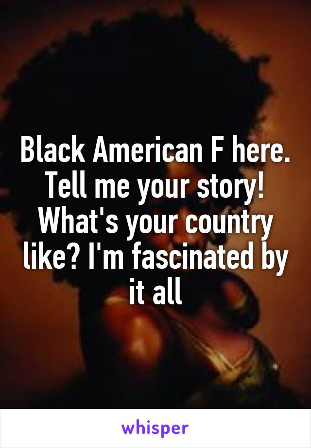 Black American F here. Tell me your story! What's your country like? I'm fascinated by it all