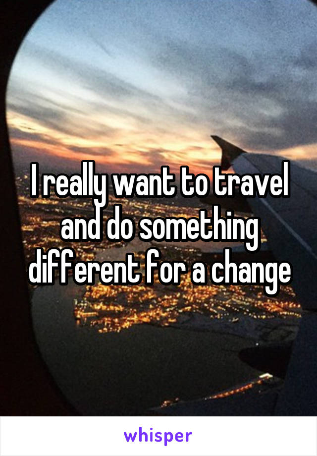 I really want to travel and do something different for a change